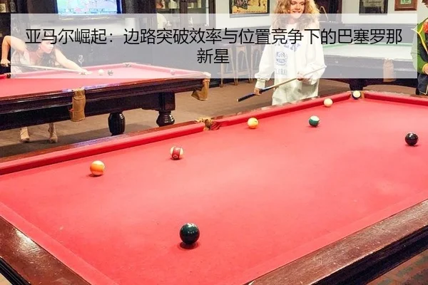 亚马尔崛起：边路突破效率与位置竞争下的巴塞罗那新星