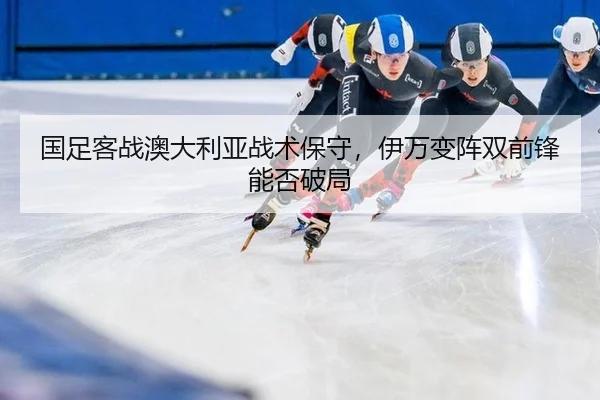国足客战澳大利亚战术保守，伊万变阵双前锋能否破局