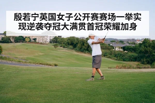 殷若宁英国女子公开赛赛场一举实现逆袭夺冠大满贯首冠荣耀加身