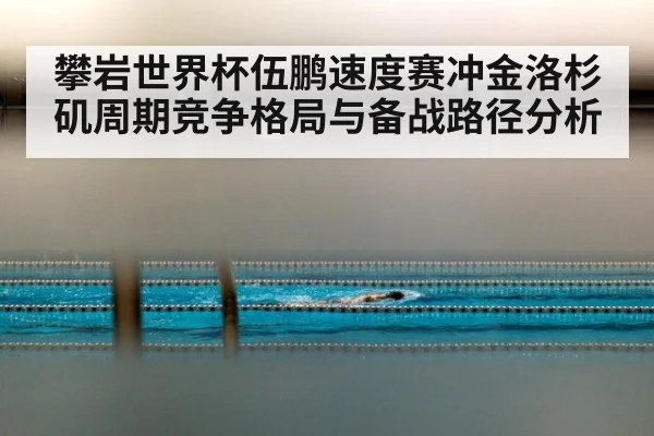 攀岩世界杯伍鹏速度赛冲金洛杉矶周期竞争格局与备战路径分析
